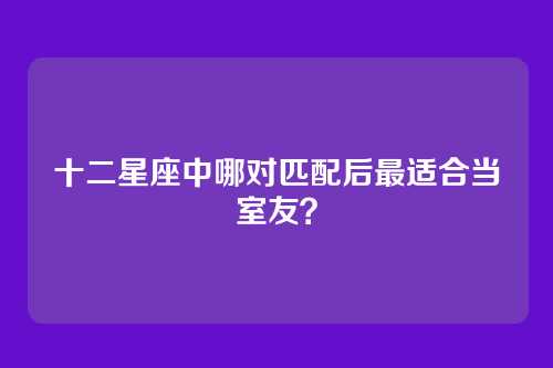 十二星座中哪对匹配后最适合当室友？