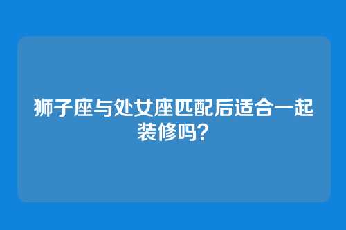 狮子座与处女座匹配后适合一起装修吗？