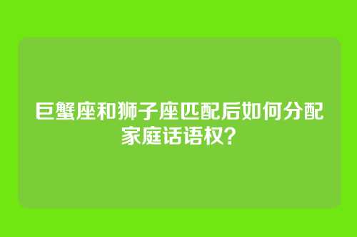 巨蟹座和狮子座匹配后如何分配家庭话语权？