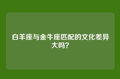白羊座与金牛座匹配的文化差异大吗？