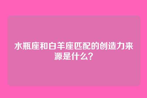 水瓶座和白羊座匹配的创造力来源是什么？