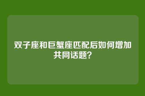 双子座和巨蟹座匹配后如何增加共同话题？