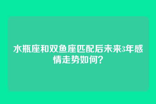 水瓶座和双鱼座匹配后未来3年感情走势如何？