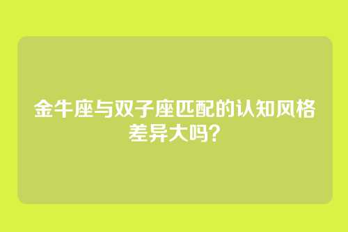 金牛座与双子座匹配的认知风格差异大吗？