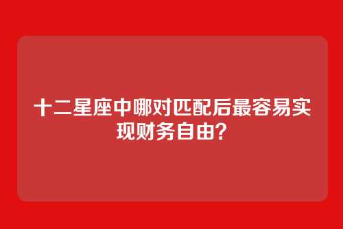十二星座中哪对匹配后最容易实现财务自由？