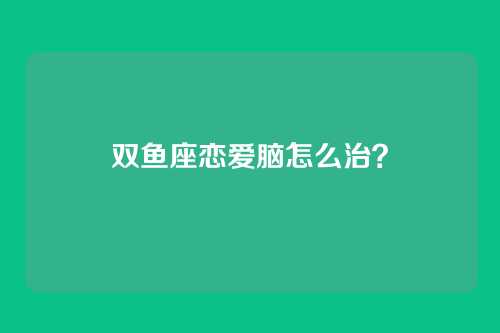双鱼座恋爱脑怎么治？