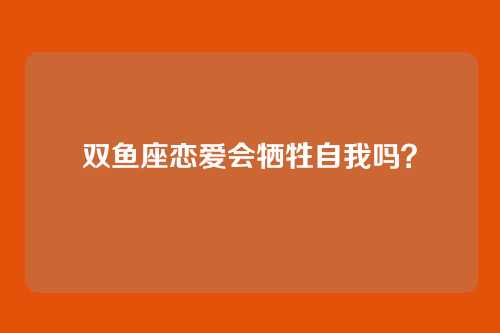双鱼座恋爱会牺牲自我吗？