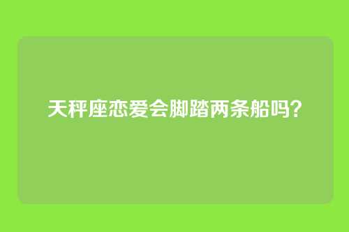 天秤座恋爱会脚踏两条船吗？
