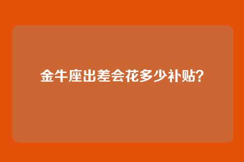 金牛座出差会花多少补贴？