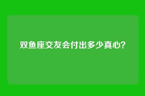 双鱼座交友会付出多少真心？
