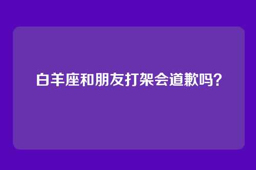 白羊座和朋友打架会道歉吗？