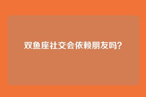 双鱼座社交会依赖朋友吗？
