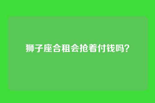 狮子座合租会抢着付钱吗？