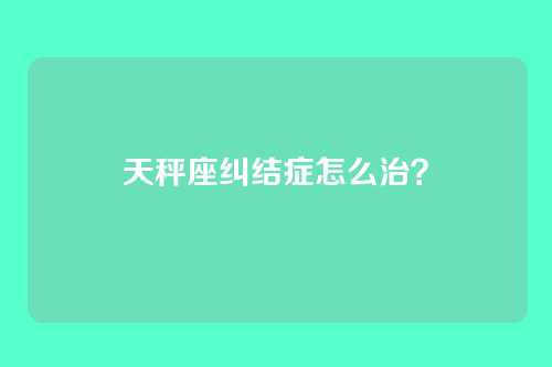 天秤座纠结症怎么治？
