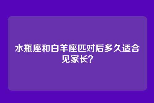 水瓶座和白羊座匹对后多久适合见家长？