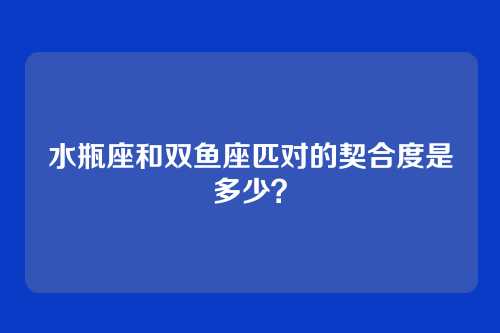 水瓶座和双鱼座匹对的契合度是多少？