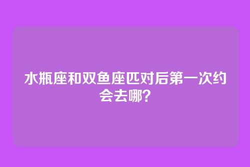 水瓶座和双鱼座匹对后第一次约会去哪？