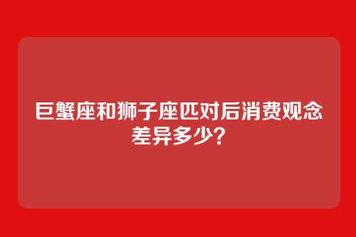 巨蟹座和狮子座匹对后消费观念差异多少？