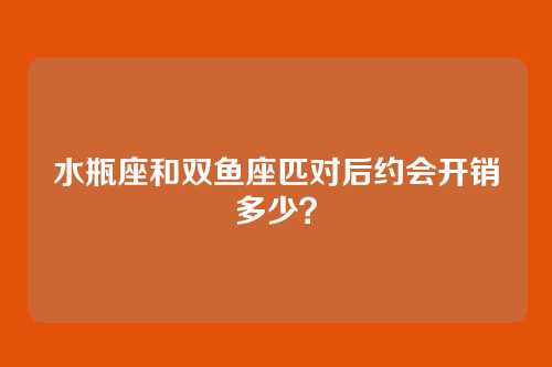 水瓶座和双鱼座匹对后约会开销多少？