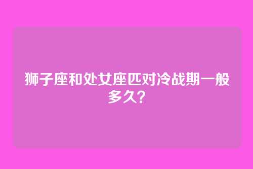 狮子座和处女座匹对冷战期一般多久？
