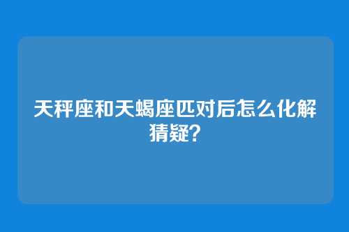 天秤座和天蝎座匹对后怎么化解猜疑？