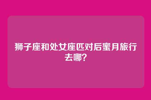 狮子座和处女座匹对后蜜月旅行去哪？