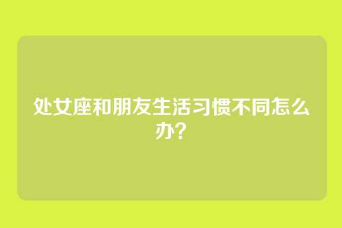 处女座和朋友生活习惯不同怎么办？