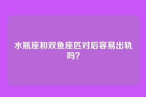 水瓶座和双鱼座匹对后容易出轨吗?