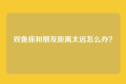 双鱼座和朋友距离太远怎么办？