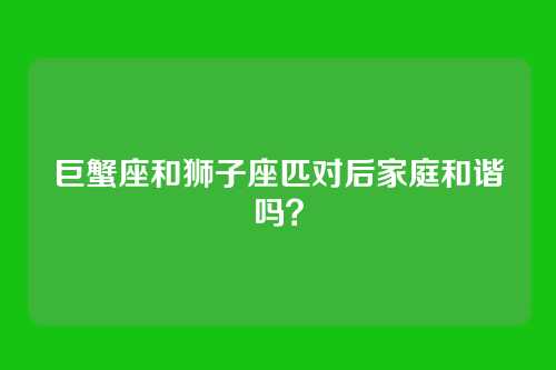 巨蟹座和狮子座匹对后家庭和谐吗？