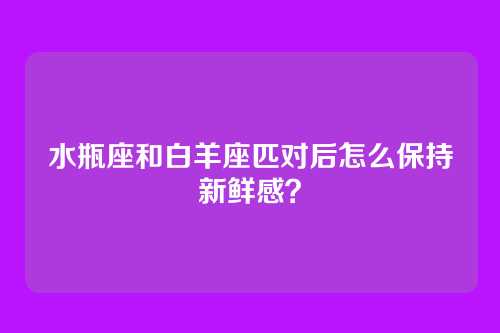 水瓶座和白羊座匹对后怎么保持新鲜感？
