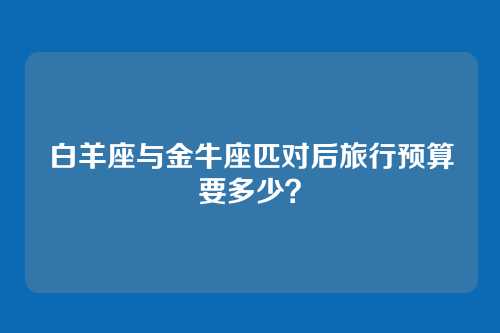 白羊座与金牛座匹对后旅行预算要多少？