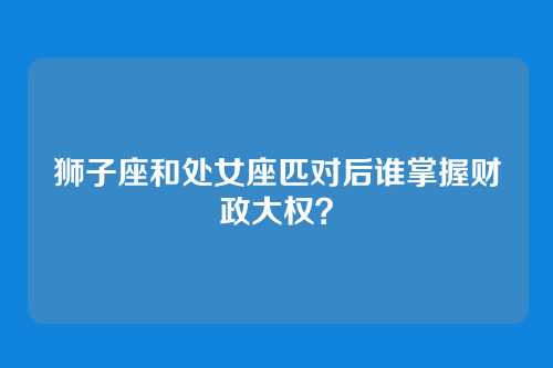 狮子座和处女座匹对后谁掌握财政大权？