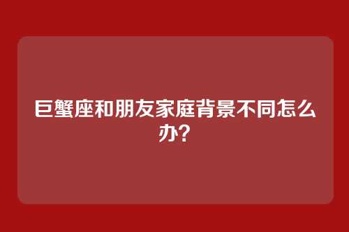 巨蟹座和朋友家庭背景不同怎么办？
