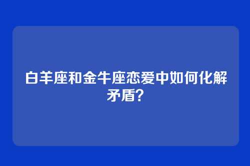 白羊座和金牛座恋爱中如何化解矛盾？