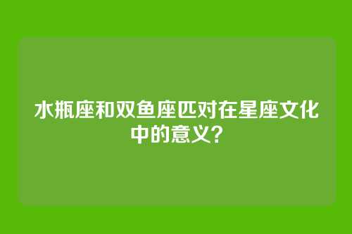 水瓶座和双鱼座匹对在星座文化中的意义？