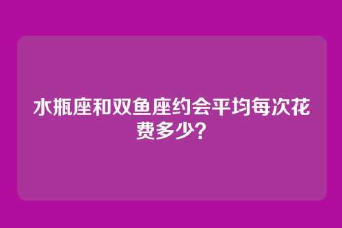 水瓶座和双鱼座约会平均每次花费多少？