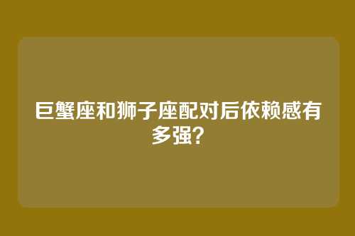 巨蟹座和狮子座配对后依赖感有多强?