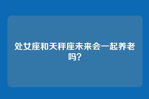 处女座和天秤座未来会一起养老吗？