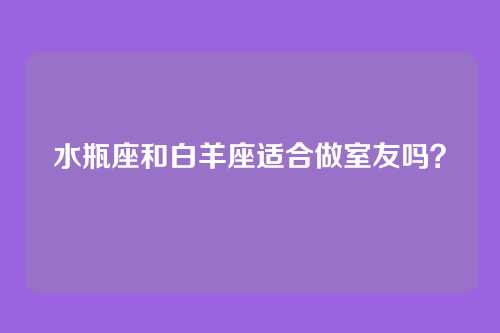 水瓶座和白羊座适合做室友吗？