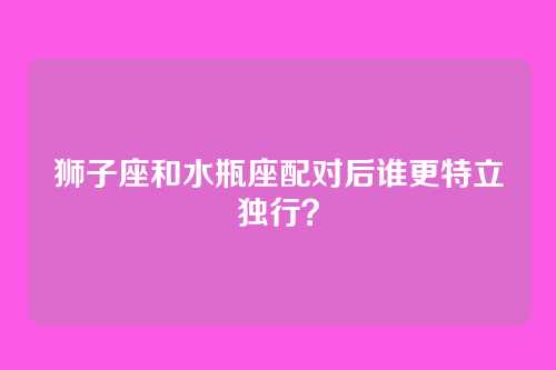 狮子座和水瓶座配对后谁更特立独行？
