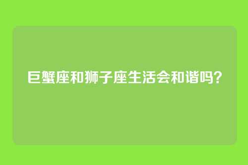 巨蟹座和狮子座生活会和谐吗？