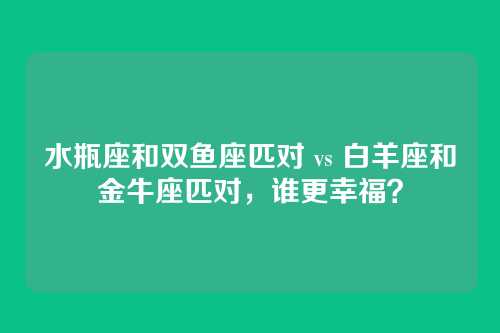 水瓶座和双鱼座匹对 vs 白羊座和金牛座匹对,谁更幸福?