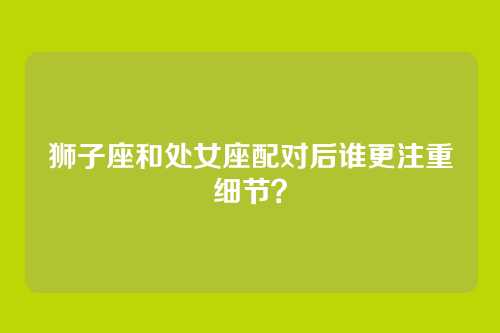 狮子座和处女座配对后谁更注重细节？
