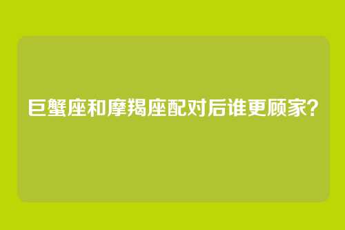 巨蟹座和摩羯座配对后谁更顾家？