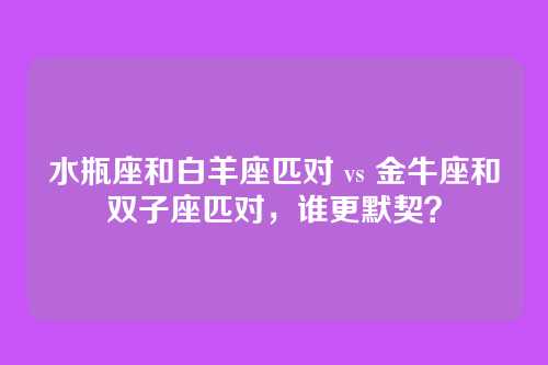 水瓶座和白羊座匹对 vs 金牛座和双子座匹对，谁更默契？