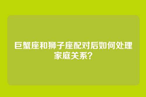 巨蟹座和狮子座配对后如何处理家庭关系？