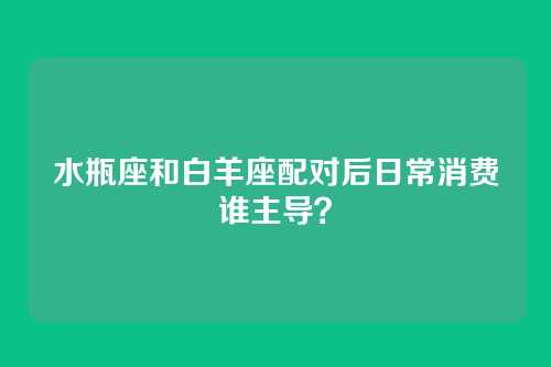 水瓶座和白羊座配对后日常消费谁主导？