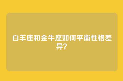 白羊座和金牛座如何平衡性格差异？