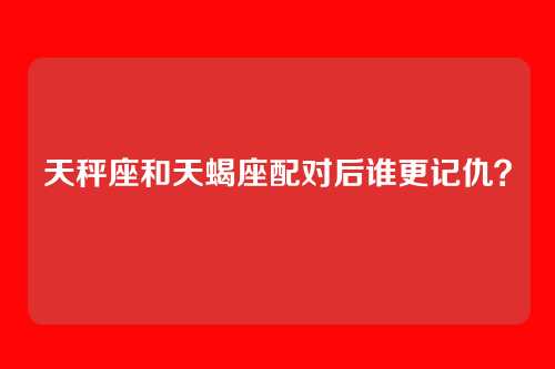 天秤座和天蝎座配对后谁更记仇？